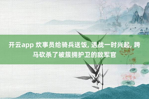 开云app 炊事员给骑兵送饭, 遇战一时兴起, 跨马砍杀了被簇拥护卫的敌军官