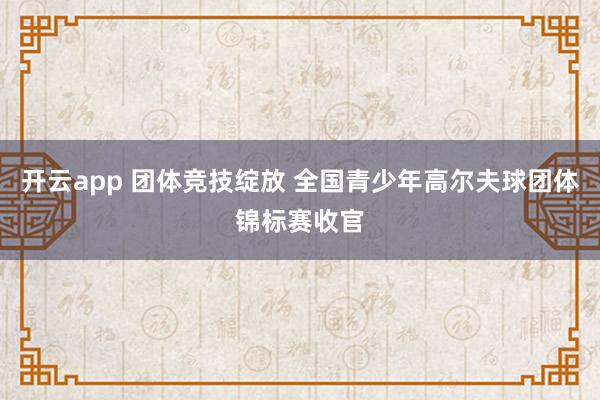开云app 团体竞技绽放 全国青少年高尔夫球团体锦标赛收官
