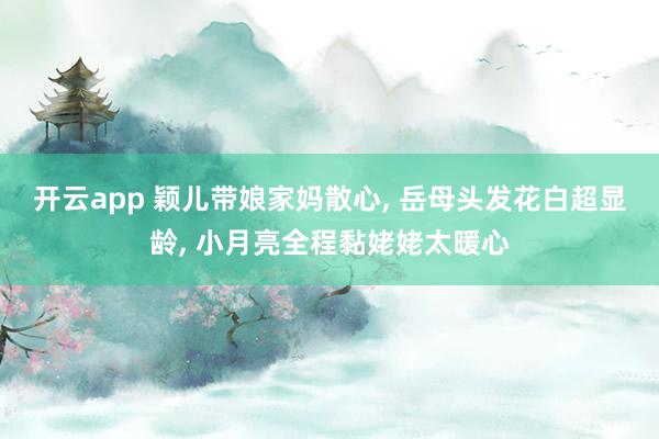 开云app 颖儿带娘家妈散心, 岳母头发花白超显龄, 小月亮全程黏姥姥太暖心