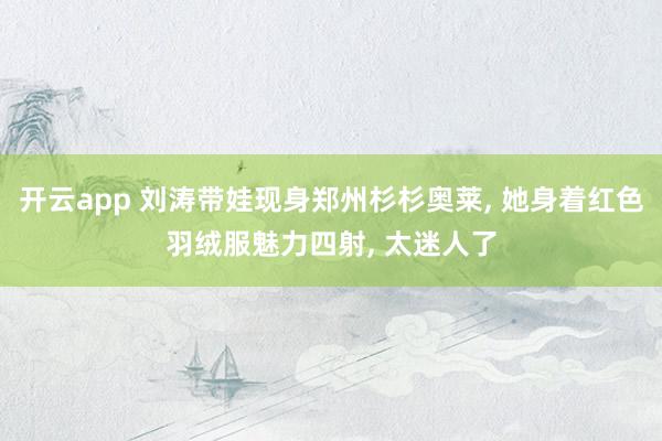开云app 刘涛带娃现身郑州杉杉奥莱, 她身着红色羽绒服魅力四射,<a href=