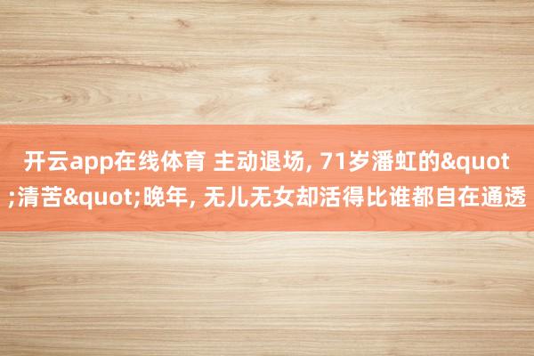 开云app在线体育 主动退场, 71岁潘虹的"清苦"晚年, 无儿无女却活得比谁都自在通透