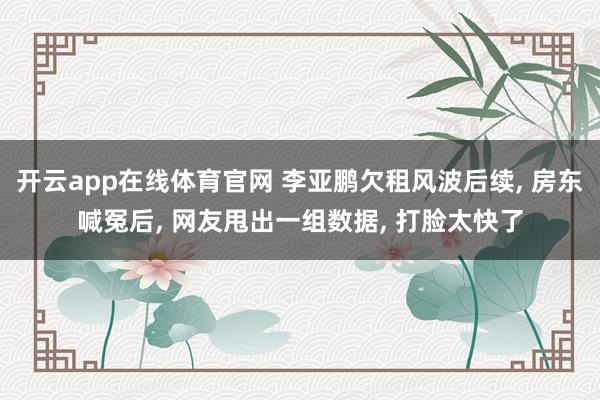 开云app在线体育官网 李亚鹏欠租风波后续, 房东喊冤后, 网友甩出一组数据, 打脸太快了