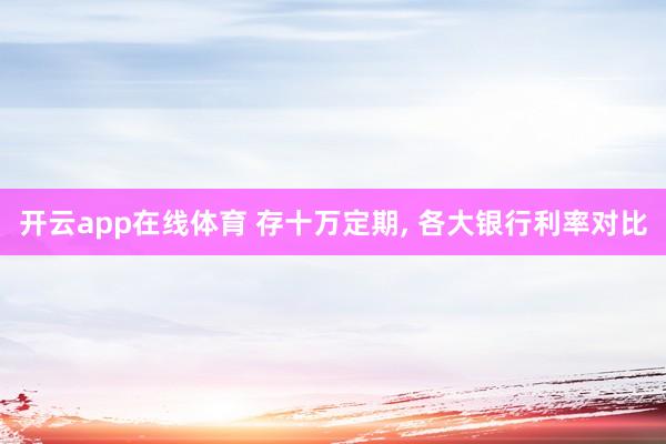 开云app在线体育 存十万定期, 各大银行利率对比