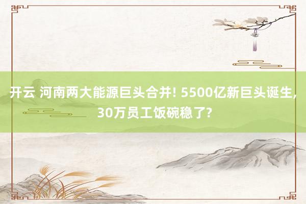 开云 河南两大能源巨头合并! 5500亿新巨头诞生, 30万员工饭碗稳了?