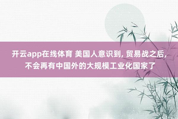 开云app在线体育 美国人意识到, 贸易战之后, 不会再有中国外的大规模工业化国家了