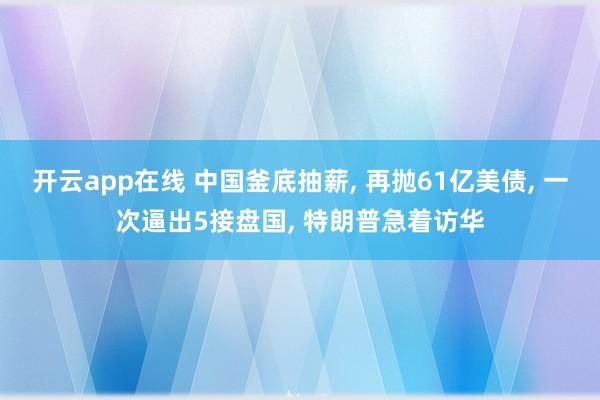 开云app在线 中国釜底抽薪, 再抛61亿美债, 一次逼出5接盘国, 特朗普急着访华