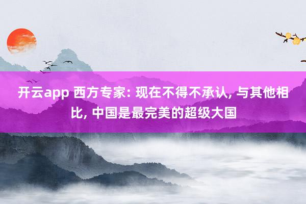 开云app 西方专家: 现在不得不承认, 与其他相比, 中国是最完美的超级大国