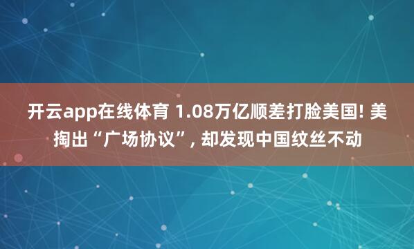 开云app在线体育 1.08万亿顺差打脸美国! 美掏出“广场协议”, 却发现中国纹丝不动