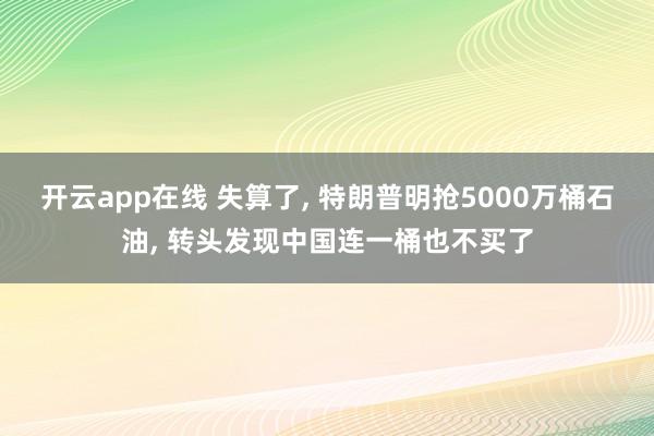 开云app在线 失算了, 特朗普明抢5000万桶石油, 转头发现中国连一桶也不买了