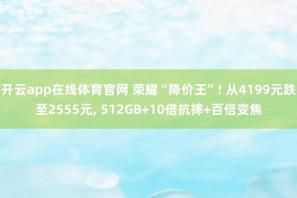 开云app在线体育官网 荣耀“降价王”! 从4199元跌至2555元, 512GB+10倍抗摔+百倍变焦