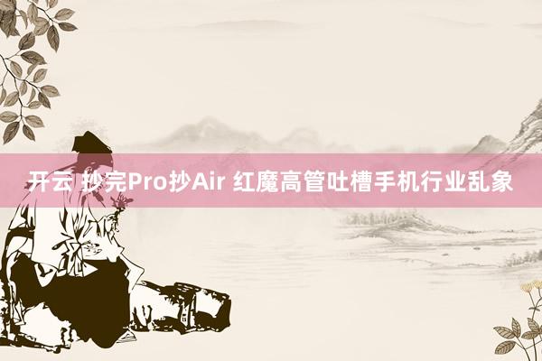 开云 抄完Pro抄Air 红魔高管吐槽手机行业乱象