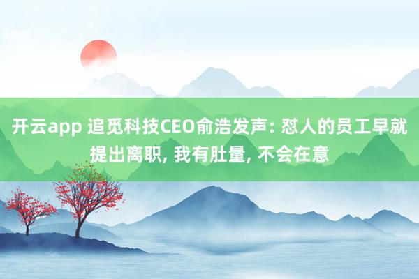 开云app 追觅科技CEO俞浩发声: 怼人的员工早就提出离职, 我有肚量, 不会在意