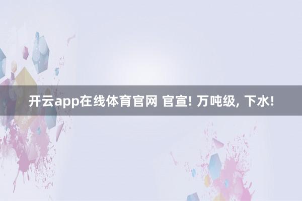 开云app在线体育官网 官宣! 万吨级, 下水!
