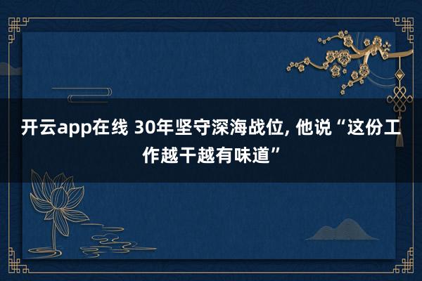 开云app在线 30年坚守深海战位, 他说“这份工作越干越有味道”