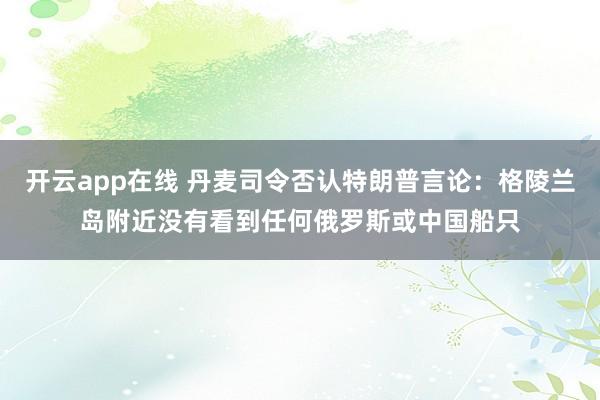 开云app在线 丹麦司令否认特朗普言论：格陵兰岛附近没有看到任何俄罗斯或中国船只