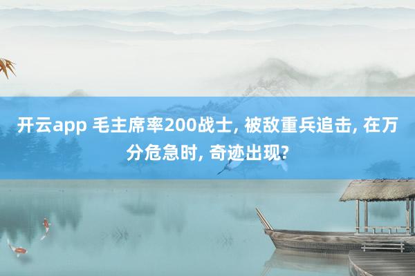 开云app 毛主席率200战士, 被敌重兵追击, 在万分危急时, 奇迹出现?