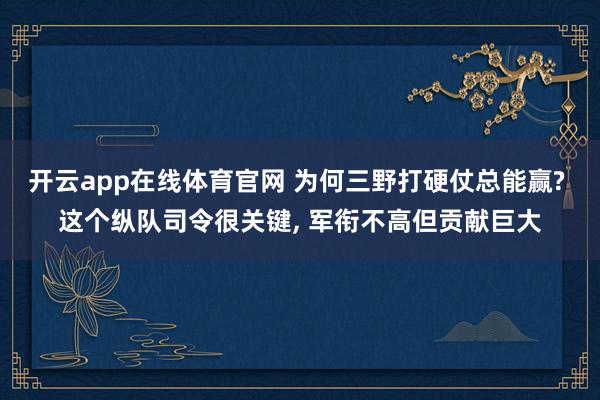开云app在线体育官网 为何三野打硬仗总能赢? 这个纵队司令很关键, 军衔不高但贡献巨大