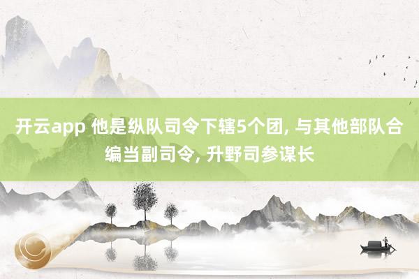 开云app 他是纵队司令下辖5个团, 与其他部队合编当副司令, 升野司参谋长