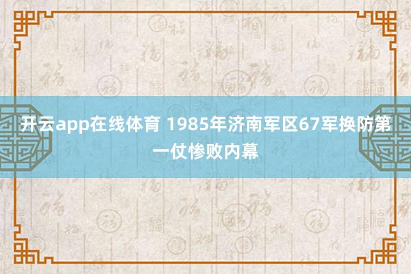 开云app在线体育 1985年济南军区67军换防第一仗惨败内幕
