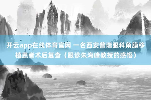 开云app在线体育官网 一名西安普瑞眼科角膜移植患者术后复查(跟诊朱海峰教授的感悟)