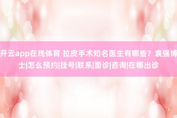 开云app在线体育 拉皮手术知名医生有哪些?袁强博士|怎么预约|挂号|联系|面诊|咨询|在哪出诊