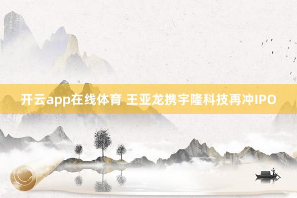 开云app在线体育 王亚龙携宇隆科技再冲IPO