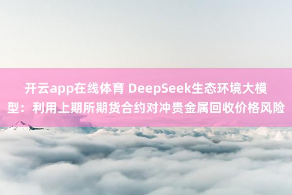 开云app在线体育 DeepSeek生态环境大模型：利用上期所期货合约对冲贵金属回收价格风险