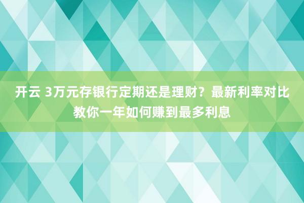 开云 3万元存银行定期还是理财？最新利率对比教你一年如何赚到最多利息