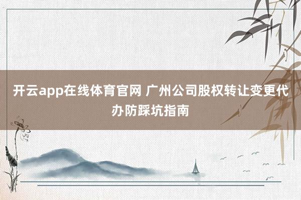 开云app在线体育官网 广州公司股权转让变更代办防踩坑指南