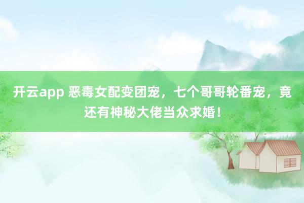 开云app 恶毒女配变团宠,七个哥哥轮番宠,竟还有神秘大佬当众求婚!