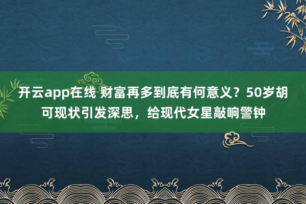 开云app在线 财富再多到底有何意义？50岁胡可现状引发深思，给现代女星敲响警钟