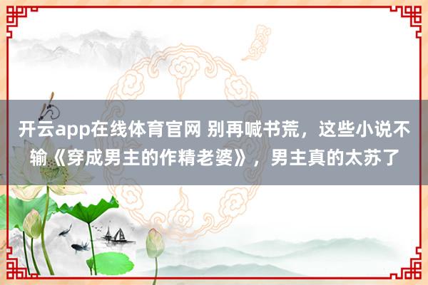 开云app在线体育官网 别再喊书荒，这些小说不输《穿成男主的作精老婆》，男主真的太苏了