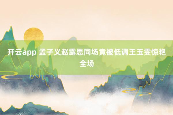 开云app 孟子义赵露思同场竟被低调王玉雯惊艳全场