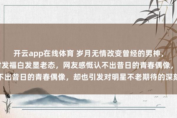 开云app在线体育 岁月无情改变曾经的男神，65岁齐秦近照曝光身材发福白发显老态，网友感慨认不出昔日的青春偶像，却也引发对明星不老期待的深刻反思