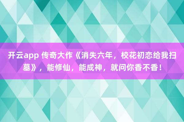 开云app 传奇大作《消失六年，校花初恋给我扫墓》，能修仙，能成神，就问你香不香！