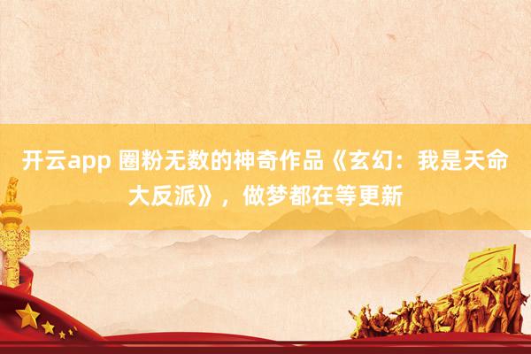 开云app 圈粉无数的神奇作品《玄幻:我是天命大反派》,做梦都在等更新