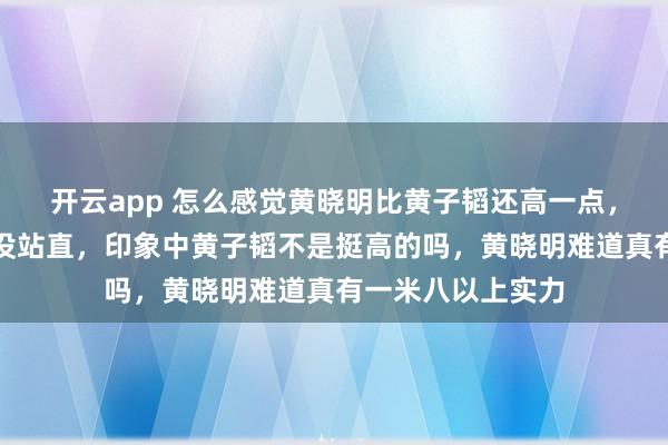 开云app 怎么感觉黄晓明比黄子韬还高一点,关键是黄晓明还没站直,印象中黄子韬不是挺高的吗,黄晓明难道真有一米八以上实力