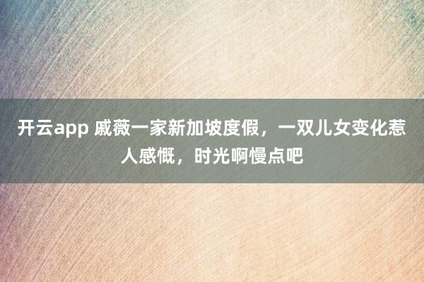 开云app 戚薇一家新加坡度假，一双儿女变化惹人感慨，时光啊慢点吧