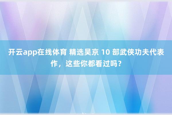 开云app在线体育 精选吴京 10 部武侠功夫代表作，这些你都看过吗？