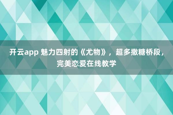 开云app 魅力四射的《尤物》，超多撒糖桥段，完美恋爱在线教学