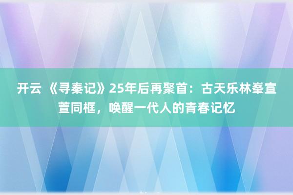 开云 《寻秦记》25年后再聚首：古天乐林峯宣萱同框，唤醒一代人的青春记忆