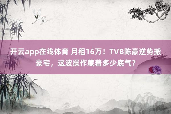 开云app在线体育 月租16万!TVB陈豪逆势搬豪宅,这波操作藏着多少底气?
