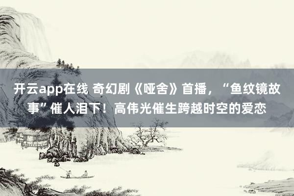 开云app在线 奇幻剧《哑舍》首播，“鱼纹镜故事”催人泪下！高伟光催生跨越时空的爱恋