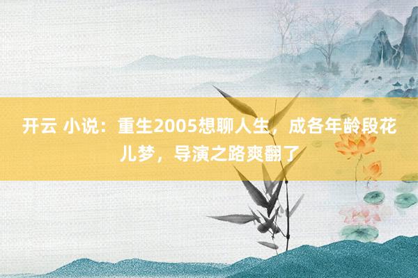 开云 小说:重生2005想聊人生,成各年龄段花儿梦,导演之路爽翻了
