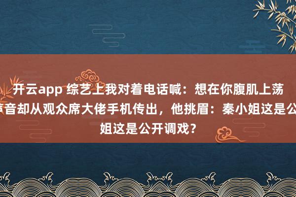 开云app 综艺上我对着电话喊：想在你腹肌上荡小船，声音却从观众席大佬手机传出，他挑眉：秦小姐这是公开调戏？