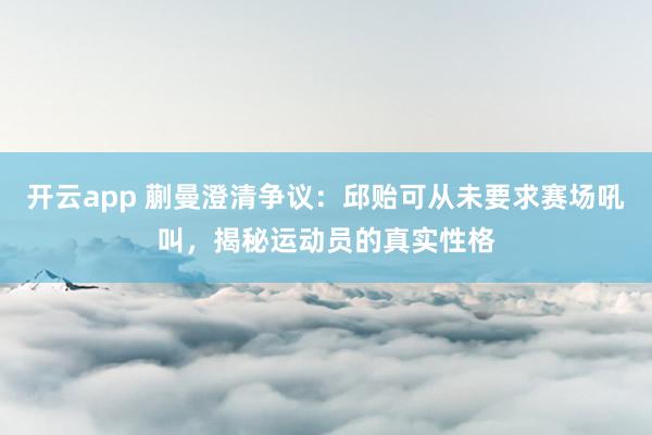 开云app 蒯曼澄清争议:邱贻可从未要求赛场吼叫,揭秘运动员的真实性格