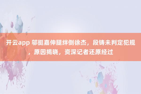 开云app 邬挺嘉伸腿绊倒徐杰，段铸未判定犯规，原因揭晓，资深记者还原经过