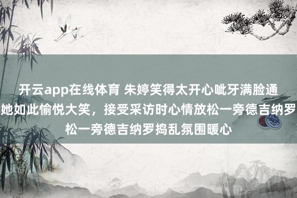 开云app在线体育 朱婷笑得太开心呲牙满脸通红，好久未见她如此愉悦大笑，接受采访时心情放松一旁德吉纳罗捣乱氛围暖心