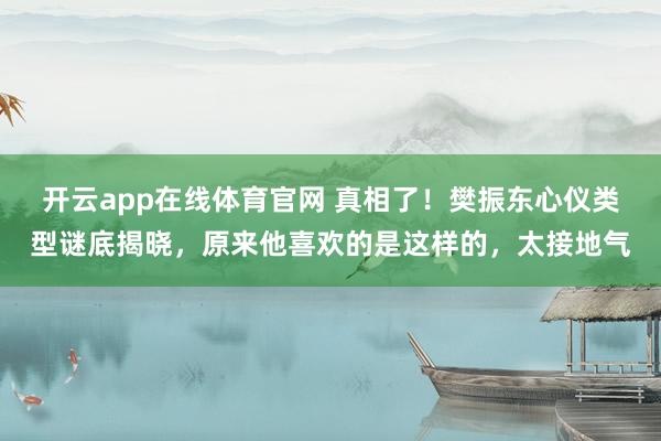 开云app在线体育官网 真相了！樊振东心仪类型谜底揭晓，原来他喜欢的是这样的，太接地气