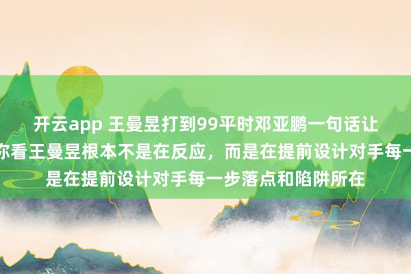 开云app 王曼昱打到99平时邓亚鹏一句话让人后背发凉，她说你看王曼昱根本不是在反应，<a href=